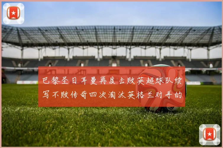 巴黎圣日耳曼再度击败英超球队续写不败传奇四次淘汰英格兰对手的背后故事
