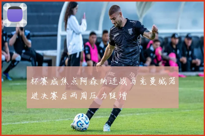 杯赛成焦点阿森纳连战马竞曼城若进决赛后两周压力陡增