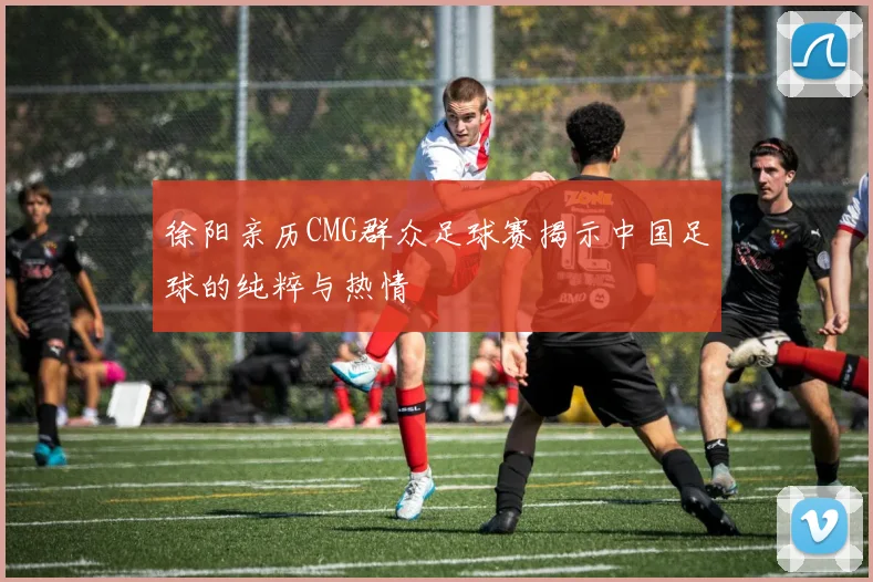徐阳亲历CMG群众足球赛揭示中国足球的纯粹与热情