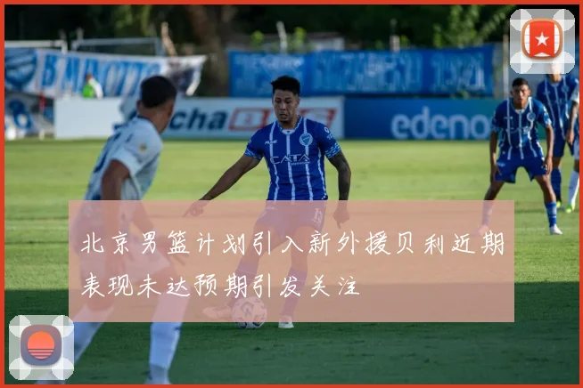 北京男篮计划引入新外援贝利近期表现未达预期引发关注