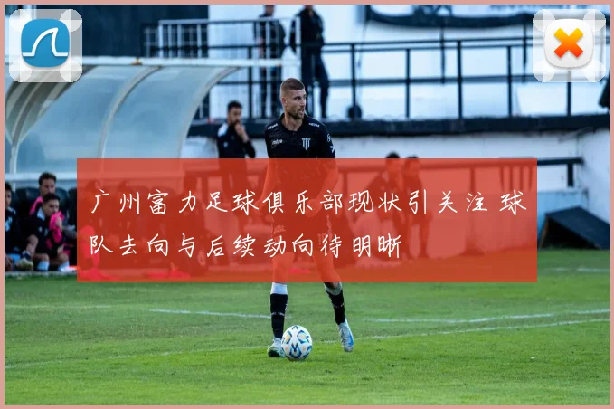 广州富力足球俱乐部现状引关注 球队去向与后续动向待明晰