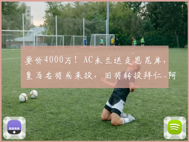 要价4000万！AC米兰送走恩昆库，皇马名将或来投，旧将转投拜仁_阿拉巴_赛季_欧冠