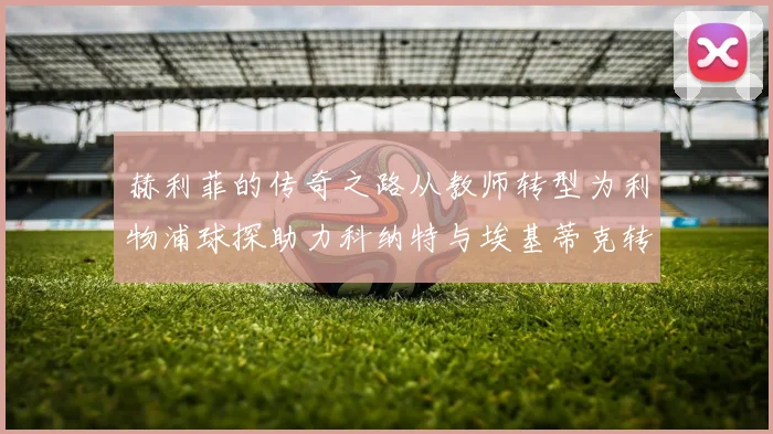 赫利菲的传奇之路从教师转型为利物浦球探助力科纳特与埃基蒂克转会