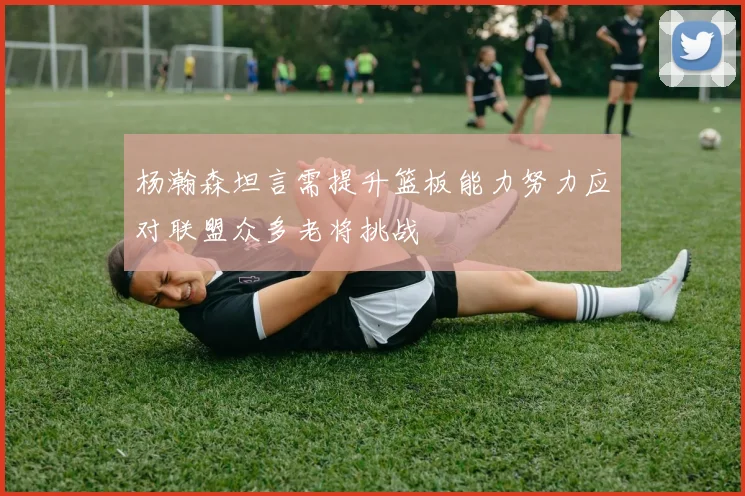 杨瀚森坦言需提升篮板能力努力应对联盟众多老将挑战
