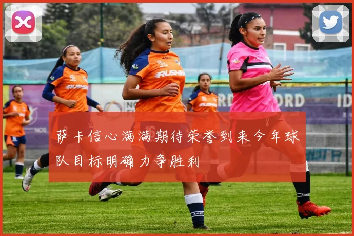 萨卡信心满满期待荣誉到来今年球队目标明确力争胜利