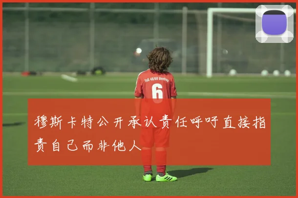 穆斯卡特公开承认责任呼吁直接指责自己而非他人