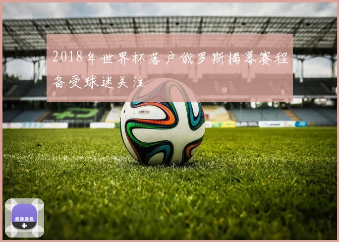 2018年世界杯落户俄罗斯揭幕赛程备受球迷关注